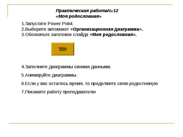 Практическая работа№12 «Моя родословная» 1.Запустите Power Point . 2.Выберите автомакет «Организационная диаграмма». 3.Обозначьте заголовок слайда «Моя родословная». 4.Заполните диаграммы своими данными. 5.Анимируйте диаграммы. 6.Если у вас осталось время, то продолжите свою родословную 7.Покажите работу преподавателю