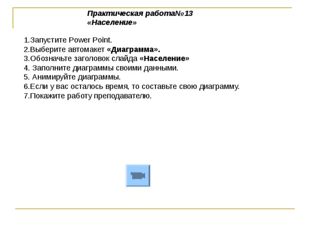 Практическая работа№13 «Население»   1.Запустите Power Point . 2.Выберите автомакет «Диаграмма». 3.Обозначьте заголовок слайда «Население» 4. Заполните диаграммы своими данными. 5. Анимируйте диаграммы. 6.Если у вас осталось время, то составьте свою диаграмму. 7.Покажите работу преподавателю.