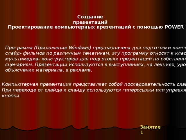 Создание презентаций Проектирование компьютерных презентаций с помощью POWER POINT Программа (Приложение Windows) предназначена для подготовки компьютерных слайд- фильмов по различным тематикам, эту программу относят к классу мультимедиа- конструкторов для подготовки презентаций по собственным сценариям. Презентации используются в выступлениях, на лекциях, уроках при объяснении материала, в рекламе . Компьютерная презентация представляет собой последовательность слайдов. При переходе от слайда к слайду используются гиперссылки или управляющие кнопки.  Занятие 1