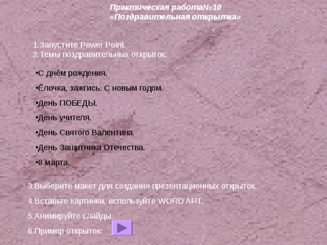 Практическая работа№10 «Поздравительная открытка» 1.Запустите Power Point . 2.Темы поздравительных открыток: 3.Выберите макет для создания презентационных открыток. 4.Вставьте картинки, используйте WORD ART. 5.Анимируйте слайды. 6.Пример открыток: