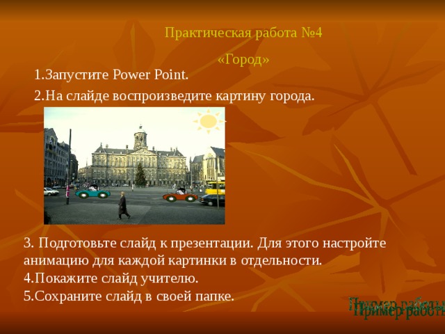 Практическая работа №4 «Город» 1.Запустите Power Point. 2.На слайде воспроизведите картину города. 3. Подготовьте слайд к презентации. Для этого настройте анимацию для каждой картинки в отдельности. 4.Покажите слайд учителю. 5.Сохраните слайд в своей папке.