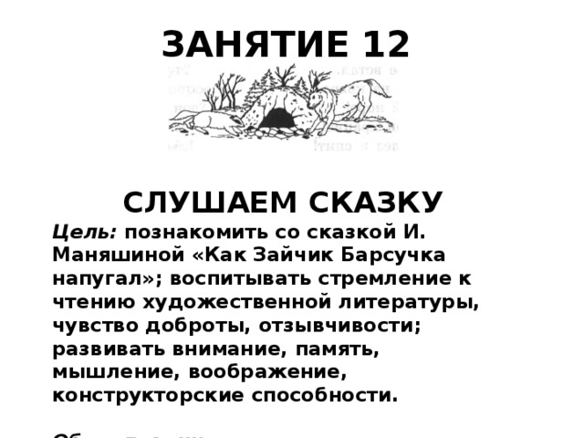 ЗАНЯТИЕ 12    СЛУШАЕМ СКАЗКУ Цель: познакомить со сказкой И. Маняшиной «Как Зайчик Барсучка напугал»; воспитывать стремление к чтению художественной лите­ратуры, чувство доброты, отзывчивости; развивать внимание, память, мышление, воображение, конструкторские способности. Оборудование: у учащихся — танграм, лист формата А4, ножницы, цветные карандаши. 