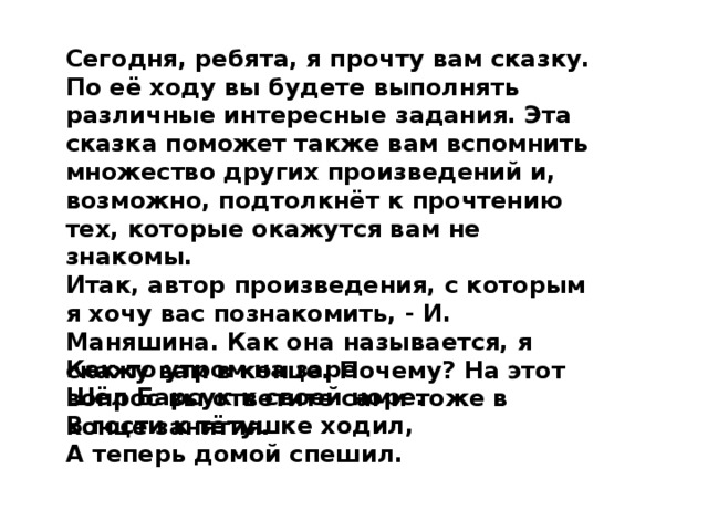 Сегодня, ребята, я прочту вам сказку. По её ходу вы будете выпол­нять различные интересные задания. Эта сказка поможет также вам вспомнить множество других произведений и, возможно, подтолкнёт к прочтению тех, которые окажутся вам не знакомы. Итак, автор произведения, с которым я хочу вас познакомить, - И. Маняшина. Как она называется, я скажу вам в конце. Почему? На этот вопрос вы ответите сами тоже в конце занятия. Как-то утром на заре Шёл Барсук к своей норе. В гости к тётушке ходил, А теперь домой спешил.  