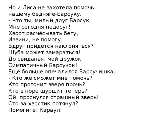 Но и Лиса не захотела помочь нашему бедняге-Барсуку. - Что ты, милый друг Барсук, Мне сегодня недосуг! Хвост расчёсывать бегу, Извини, не помогу. Вдруг придётся наклоняться? Шуба может замараться! До свиданья, мой дружок, Симпатичный Барсучок! Ещё больше опечалился Барсучишка. - Кто же сможет мне помочь? Кто прогонит зверя прочь? Кто в норе шуршит теперь? Ой, проснулся страшный зверь! Сто за хвостик потянул? Помогите! Караул! 