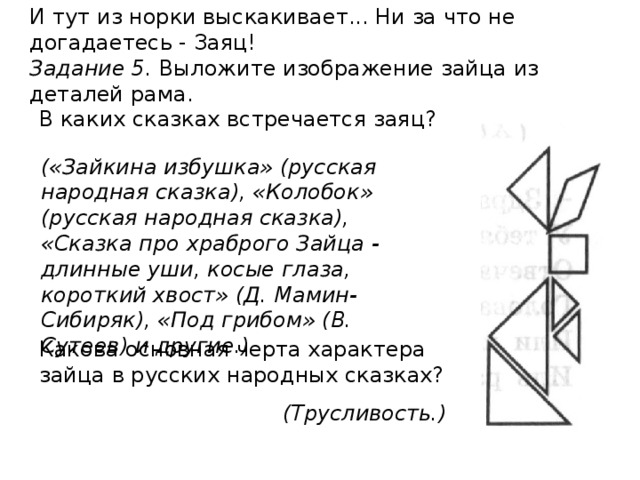 И тут из норки выскакивает... Ни за что не догадаетесь - Заяц! Задание 5. Выложите изображение зайца из деталей рама. В каких сказках встречается заяц? Какова основная черта характера зайца в русских на­родных сказках? («Зайкина избуш­ка» (русская народная сказка), «Колобок» (русская народная сказка), «Сказка про храброго Зайца - длин­ные уши, косые глаза, короткий хвост» (Д. Мамин- Сибиряк), «Под грибом» (В. Сутеев) и другие.) (Трусливость.) 