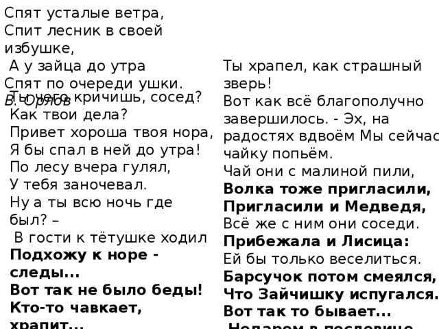 Спят усталые ветра, Спит лесник в своей избушке,  А у зайца до утра Спят по очереди ушки. В. Орлов Ты храпел, как страшный зверь! Вот как всё благополучно завершилось. - Эх, на радостях вдвоём Мы сейчас чайку попьём. Чай они с малиной пили, Волка тоже пригласили, Пригласили и Медведя, Всё же с ним они соседи. Прибежала и Лисица: Ей бы только веселиться. Барсучок потом смеялся, Что Зайчишку испугался. Вот так то бывает...  Недаром в пословице говорится Ты чего кричишь, сосед? Как твои дела? Привет хороша твоя нора, Я бы спал в ней до утра! По лесу вчера гулял, У тебя заночевал. Ну а ты всю ночь где был? –  В гости к тётушке ходил Подхожу к норе - следы... Вот так не было беды! Кто-то чавкает, храпит... Думал, зверь большущий спит! Испугался я, поверь! 