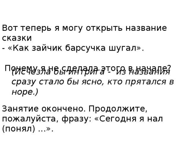 Вот теперь я могу открыть название сказки - «Как зайчик барсучка шугал».  Почему я не сделала этого в начале? Занятие окончено. Продолжите, пожалуйста, фразу: «Сегодня я нал (понял) ...».   (Исчезла бы интрига - из названия сразу стало бы ясно, кто прятался в норе.) 