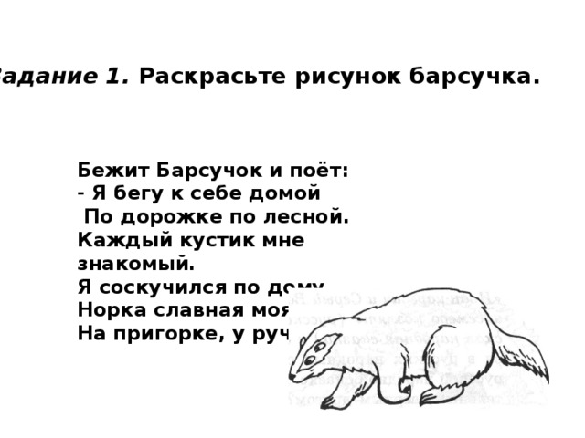 Задание 1. Раскрасьте рисунок барсучка. Бежит Барсучок и поёт: - Я бегу к себе домой  По дорожке по лесной. Каждый кустик мне знакомый. Я соскучился по дому. Норка славная моя На пригорке, у ручья... 