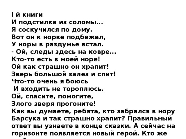 I й книги И подстилка из соломы... Я соскучился по дому. Вот он к норке подбежал, У норы в раздумье встал. - Ой, следы здесь на ковре... Кто-то есть в моей норе! Ой как страшно он храпит! Зверь большой залез и спит! Что-то очень я боюсь  И входить не тороплюсь. Ой, спасите, помогите, Злого зверя прогоните! Как вы думаете, ребята, кто забрался в нору Барсука и так страшно храпит? Правильный ответ вы узнаете в конце сказки. А сейчас на горизонте появляется новый герой. Кто же это? 