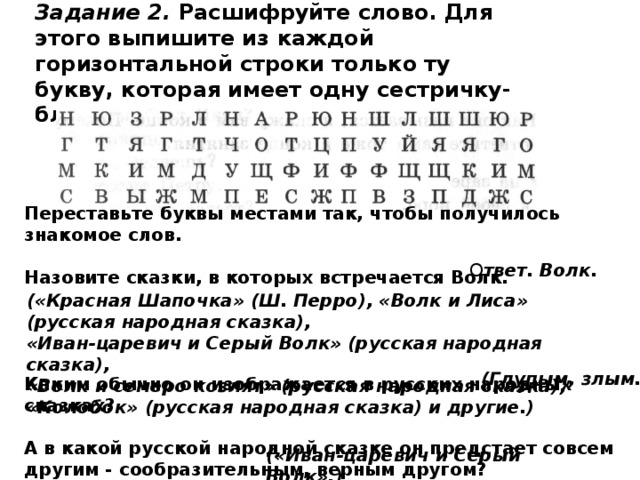 Задание 2. Расшифруйте слово. Для этого выпишите из каждой горизонтальной строки только ту букву, которая имеет одну сестричку- близняшку. Переставьте буквы местами так, чтобы получилось знакомое слов. Назовите сказки, в которых встречается Волк.     Каким обычно он изображает­ся в русских народных сказках?  А в какой русской народной сказке он предстает совсем другим - сообрази­тельным, верным другом? О твет. Волк. («Красная Ша­почка» (Ш. Перро), «Волк и Лиса» (русская народная сказка), «Иван-царевич и Серый Волк» (русская народная сказка), «Волк и семеро козлят» (русская народная сказка), «Колобок» (рус­ская народная сказка) и другие.)  (Глупым, злым.)  («Иван-царевич и Серый Волк».) 