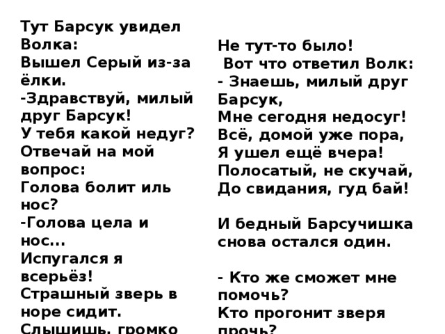 Тут Барсук увидел Волка: Вышел Серый из-за ёлки. -Здравствуй, милый друг Барсук! У тебя какой недуг? Отвечай на мой вопрос: Голова болит иль нос? -Голова цела и нос... Испугался я всерьёз! Страшный зверь в норе сидит. Слышишь, громко он храпит?  Полезай-ка посмотри, Кто же там сидит внутри? Не тут-то было!  Вот что ответил Волк: - Знаешь, милый друг Барсук, Мне сегодня недосуг! Всё, домой уже пора, Я ушел ещё вчера! Полосатый, не скучай, До свидания, гуд бай! И бедный Барсучишка снова остался один. - Кто же сможет мне помочь? Кто прогонит зверя прочь? 