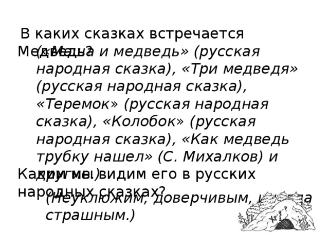  В каких сказках встречается Медведь? Каким мы видим его в русских народных сказках? («Маша и медведь» (рус­ская народная сказка), «Три медведя» (русская народная сказ­ка), «Теремок » (русская народная сказка), «Колобок » (русская народная сказка), «Как медведь трубку нашел» (С. Михалков) и другие.)  (Неуклюжим, доверчивым, иногда страшным.) 