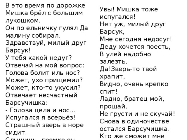 В это время по дорожке Мишка брёл с большим лукошком. Он по ельничку гулял Да малину собирал. Здравствуй, милый друг Барсук! У тебя какой недуг? Отвечай на мой вопрос: Голова болит иль нос? Может, ухо прищемил? Может, кто-то укусил? Отвечает несчастный Барсучишка: - Голова цела и нос... Испугался я всерьёз! Страшный зверь в норе сидит. Слышишь, громко он храпит? Полезай-ка посмотри, Кто же там сидит внутри? Увы! Мишка тоже испугался! Нет уж, милый друг Барсук, Мне сегодня недосуг! Деду хочется поесть, В улей надобно залезть. Да!Зверь-то твой храпит, Видно, очень крепко спит! Ладно, братец мой, прощай, Не грусти и не скучай! Снова в одиночестве остался Барсучишка. Кто же сможет мне помочь? Кго прогонит зверя прочь? 