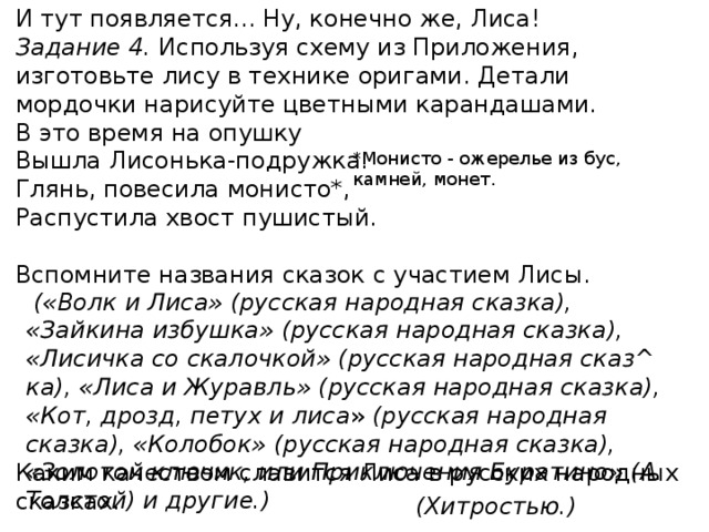 И тут появляется... Ну, конечно же, Лиса! Задание 4. Используя схему из Приложения, изготовьте лису в технике оригами. Детали мордочки нарисуйте цветными карандашами. В это время на опушку Вышла Лисонька-подружка. Глянь, повесила монисто*, Распустила хвост пушистый. Вспомните названия сказок с участием Лисы. Каким качеством славится Лиса в русских народных сказках. *Монисто - ожерелье из бус, камней, монет.    («Волк и Лиса» (русская народная сказка), «Зайкина избушка» (русская народная сказка), «Лисичка со скалочкой» (русская народная сказ^ ка), «Лиса и Журавль» (русская народная сказка), «Кот, дрозд, петух и лиса » (русская народная сказка), «Колобок» (русская народная сказка), «Золотой ключик, или Приключения Буратино» (А. Толстой) и другие.) (Хитростью.) 