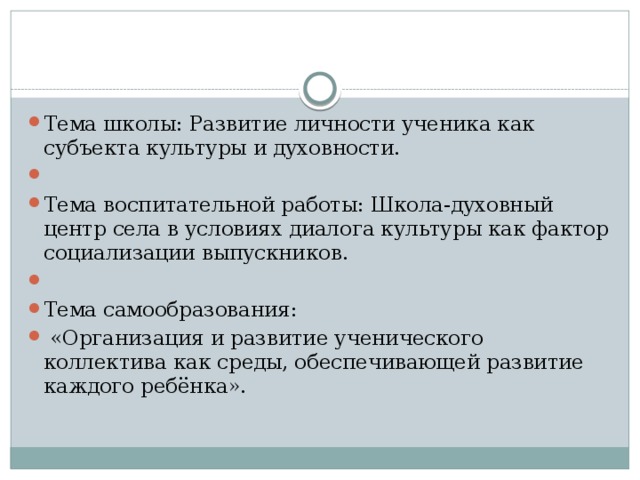 Тема школы: Развитие личности ученика как субъекта культуры и духовности.   Тема воспитательной работы: Школа-духовный центр села в условиях диалога культуры как фактор социализации выпускников.   Тема самообразования:  «Организация и развитие ученического коллектива как среды, обеспечивающей развитие каждого ребёнка».    