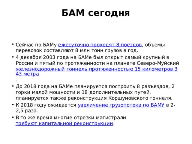 БАМ сегодня   Сейчас по БАМу ежесуточно проходят 8 поездов , объемы перевозок составляют 8 млн тонн грузов в год. 4 декабря 2003 года на БАМе был открыт самый крупный в России и пятый по протяженности на планете Северо-Муйский железнодорожный тоннель протяженностью 15 километров 343 метра . До 2018 года на БАМе планируется построить 8 разъездов, 2 горки малой мощности и 18 дополнительных путей, планируется также реконструкция Коршуновского тоннеля. К 2018 году ожидается увеличение грузопотока по БАМУ в 2-2,5 раза. В то же время многие отрезки магистрали требуют капитальной реконструкции . 