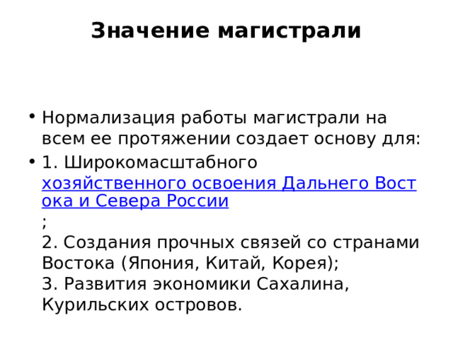 Значение магистрали   Нормализация работы магистрали на всем ее протяжении создает основу для: 1. Широкомасштабного хозяйственного освоения Дальнего Востока и Севера России ;  2. Создания прочных связей со странами Востока (Япония, Китай, Корея);  3. Развития экономики Сахалина, Курильских островов. 