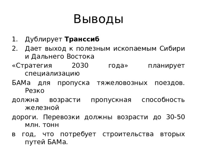 Выводы Дублирует Транссиб Дает выход к полезным ископаемым Сибири и Дальнего Востока «Стратегия 2030 года» планирует специализацию БАМа для пропуска тяжеловозных поездов. Резко должна возрасти пропускная способность железной дороги. Перевозки должны возрасти до 30-50 млн. тонн в год, что потребует строительства вторых путей БАМа.  БАМ – дорога в будущее  БАМ – дорога в будущее или в никуда? Ваше мнение?  