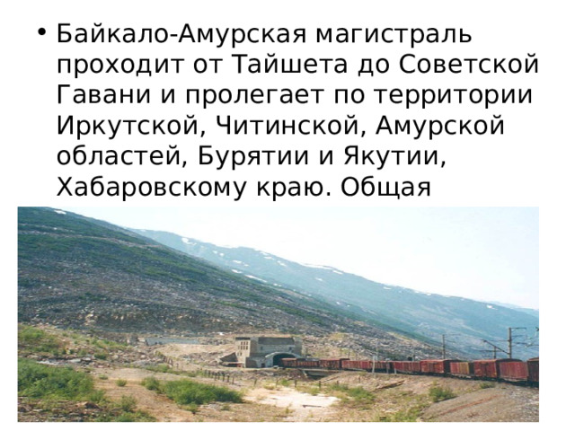 Байкало-Амурская магистраль проходит от Тайшета до Советской Гавани и пролегает по территории Иркутской, Читинской, Амурской областей, Бурятии и Якутии, Хабаровскому краю. Общая протяженность магистрали – 4300 километров. 