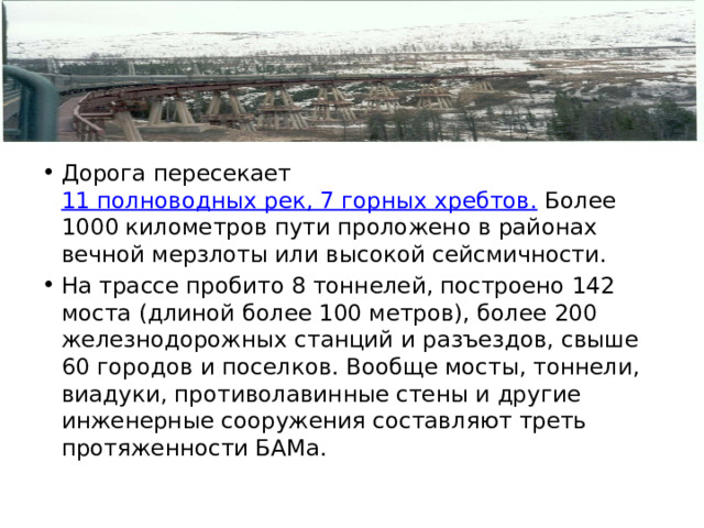 Дорога пересекает 11 полноводных рек, 7 горных хребтов. Более 1000 километров пути проложено в районах вечной мерзлоты или высокой сейсмичности. На трассе пробито 8 тоннелей, построено 142 моста (длиной более 100 метров), более 200 железнодорожных станций и разъездов, свыше 60 городов и поселков. Вообще мосты, тоннели, виадуки, противолавинные стены и другие инженерные сооружения составляют треть протяженности БАМа. 