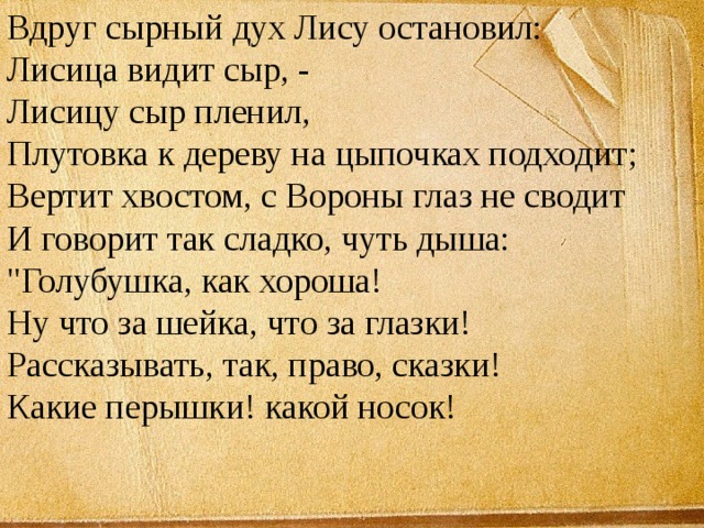 Вдруг сырный дух Лису остановил:  Лисица видит сыр, -  Лисицу сыр пленил,  Плутовка к дереву на цыпочках подходит;  Вертит хвостом, с Вороны глаз не сводит  И говорит так сладко, чуть дыша:  