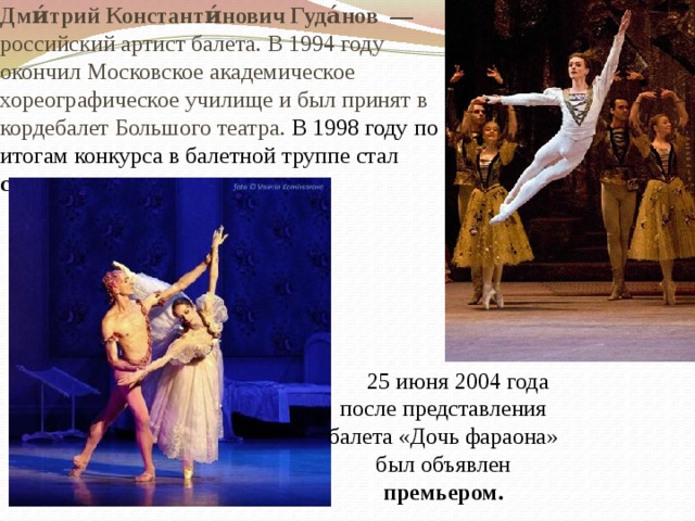 Дми́трий Константи́нович Гуда́нов  — российский артист балета. В 1994 году окончил Московское академическое хореографическое училище и был принят в кордебалет Большого театра. В 1998 году по итогам конкурса в балетной труппе стал солистом.  25 июня 2004 года после представления балета «Дочь фараона» был объявлен премьером.