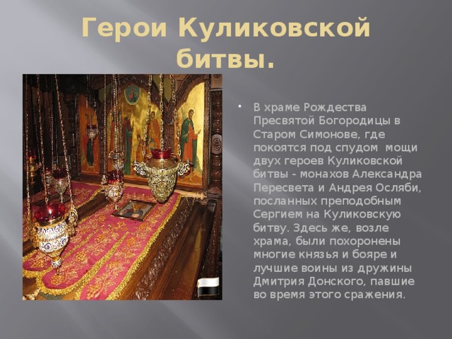 Герои Куликовской битвы. В храме Рождества Пресвятой Богородицы в Старом Симонове, где покоятся под спудом  мощи двух героев Куликовской битвы - монахов Александра Пересвета и Андрея Осляби, посланных преподобным Сергием на Куликовскую битву. Здесь же, возле храма, были похоронены многие князья и бояре и лучшие воины из дружины Дмитрия Донского, павшие во время этого сражения. 