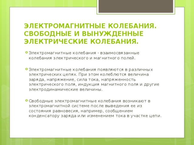 ЭЛЕКТРОМАГНИТНЫЕ КОЛЕБАНИЯ.  СВОБОДНЫЕ И ВЫНУЖДЕННЫЕ ЭЛЕКТРИЧЕСКИЕ КОЛЕБАНИЯ. Электромагнитные колебания - взаимосвязанные колебания электрического и магнитного полей. Электромагнитные колебания появляются в различных электрических цепях. При этом колеблются величина заряда, напряжение, сила тока, напряженность электрического поля, индукция магнитного поля и другие электродинамические величины. Свободные электромагнитные колебания возникают в электромагнитной системе после выведения ее из состояния равновесия, например, сообщением конденсатору заряда или изменением тока в участке цепи. 