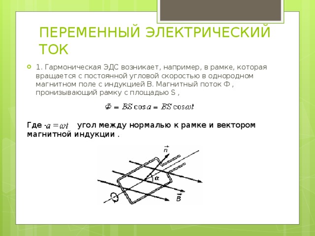 ПЕРЕМЕННЫЙ ЭЛЕКТРИЧЕСКИЙ ТОК 1. Гармоническая ЭДС возникает, например, в рамке, которая вращается с постоянной угловой скоростью в однородном магнитном поле с индукцией В. Магнитный поток Ф , пронизывающий рамку с площадью S , Где - угол между нормалью к рамке и вектором магнитной индукции . 