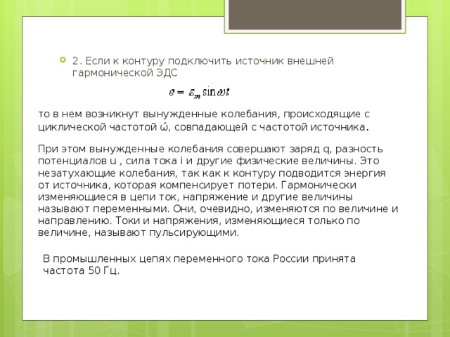 2. Если к контуру подключить источник внешней гармонической ЭДС то в нем возникнут вынужденные колебания, происходящие с циклической частотой ώ, совпадающей с частотой источника . При этом вынужденные колебания совершают заряд q, разность потенциалов u , сила тока i и другие физические величины. Это незатухающие колебания, так как к контуру подводится энергия от источника, которая компенсирует потери. Гармонически изменяющиеся в цепи ток, напряжение и другие величины называют переменными. Они, очевидно, изменяются по величине и направлению. Токи и напряжения, изменяющиеся только по величине, называют пульсирующими. В промышленных цепях переменного тока России принята частота 50 Гц. 
