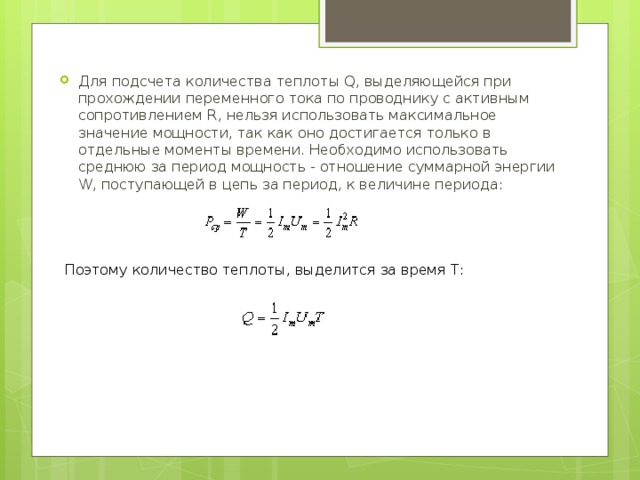 Для подсчета количества теплоты Q, выделяющейся при прохождении переменного тока по проводнику с активным сопротивлением R, нельзя использовать максимальное значение мощности, так как оно достигается только в отдельные моменты времени. Необходимо использовать среднюю за период мощность - отношение суммарной энергии W, поступающей в цепь за период, к величине периода: Поэтому количество теплоты, выделится за время Т: 