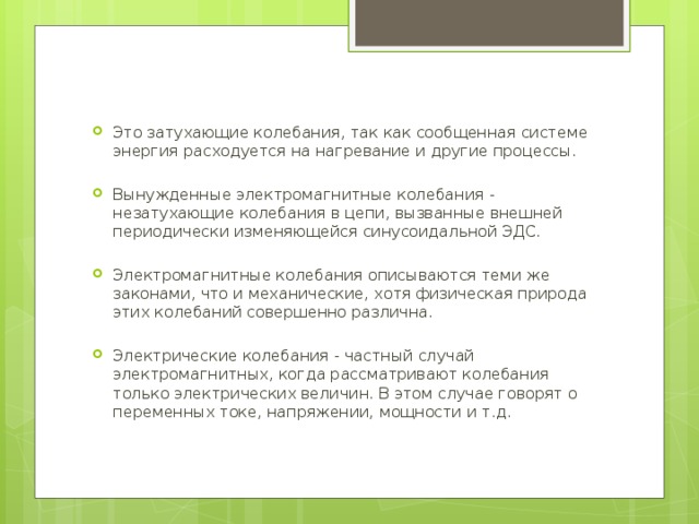 Это затухающие колебания, так как сообщенная системе энергия расходуется на нагревание и другие процессы. Вынужденные электромагнитные колебания - незатухающие колебания в цепи, вызванные внешней периодически изменяющейся синусоидальной ЭДС. Электромагнитные колебания описываются теми же законами, что и механические, хотя физическая природа этих колебаний совершенно различна. Электрические колебания - частный случай электромагнитных, когда рассматривают колебания только электрических величин. В этом случае говорят о переменных токе, напряжении, мощности и т.д. 
