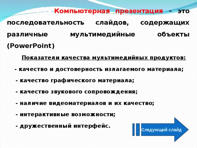  Компьютерная презентация – это последовательность слайдов, содержащих различные мультимедийные объекты ( PowerPoint)  Показатели качества мультимедийных продуктов:  - качество и достоверность излагаемого материала;  - качество графического материала;  - качество звукового сопровождения;  - наличие видеоматериалов и их качество;  - интерактивные возможности;  - дружественный интерфейс. Следующий слайд 