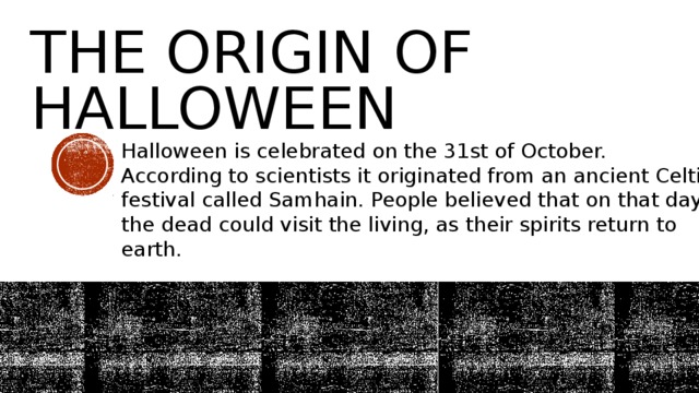 The Origin of Halloween Halloween is celebrated on the 31st of October. According to scientists it originated from an ancient Celtic festival called Samhain. People believed that on that day the dead could visit the living, as their spirits return to earth. 