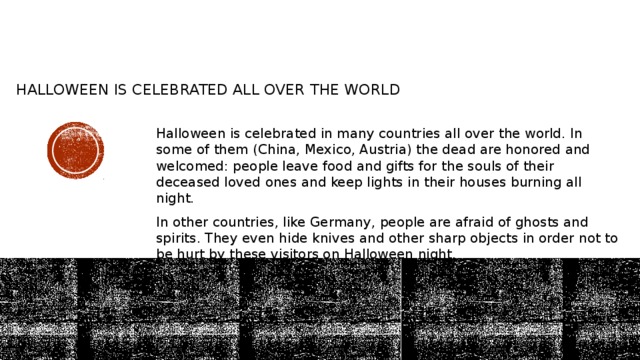 Halloween is celebrated all over the world    Halloween is celebrated in many countries all over the world. In some of them (China, Mexico, Austria) the dead are honored and welcomed: people leave food and gifts for the souls of their deceased loved ones and keep lights in their houses burning all night. In other countries, like Germany, people are afraid of ghosts and spirits. They even hide knives and other sharp objects in order not to be hurt by these visitors on Halloween night. 