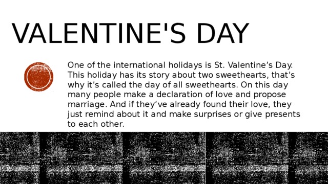 Valentine's day One of the international holidays is St. Valentine’s Day. This holiday has its story about two sweethearts, that’s why it’s called the day of all sweethearts. On this day many people make a declaration of love and propose marriage. And if they’ve already found their love, they just remind about it and make surprises or give presents to each other. 