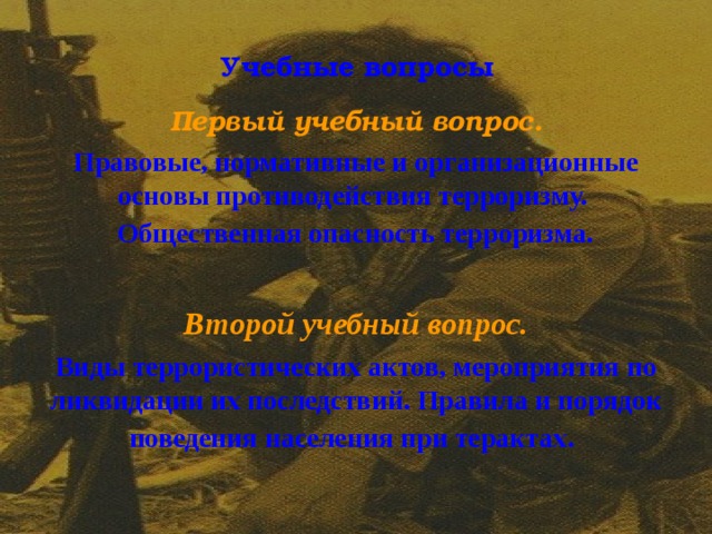 Учебные вопросы Первый учебный вопрос. Правовые, нормативные и организационные основы противодействия терроризму. Общественная опасность терроризма .  Второй учебный вопрос. Виды террористических актов, мероприятия по ликвидации их последствий. Правила и порядок поведения населения при терактах .  