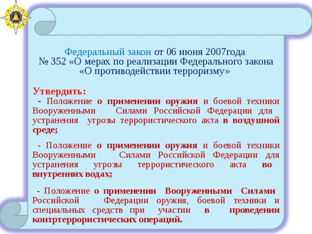 Федеральный закон от 06 июня 2007года № 352 «О мерах по реализации Федерального закона «О противодействии терроризму» Утвердить:  - Положение о применении оружия и боевой техники Вооруженными Силами Российской Федерации для устранения угрозы террористического акта в воздушной среде;  - Положение о применении оружия и боевой техники Вооруженными Силами Российской Федерации для устранения угрозы террористического акта во внутренних водах;  - Положение о применении Вооруженными Силами Российской Федерации оружия, боевой техники и специальных средств при участии в проведении контртеррористических операций. 