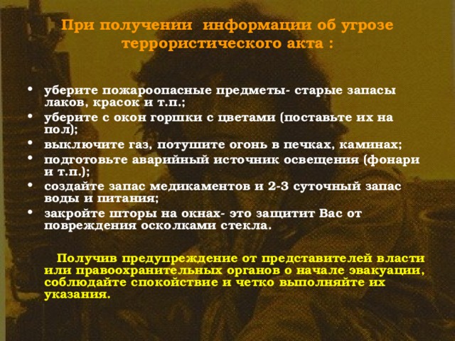 При получении информации об угрозе террористического акта :   уберите пожароопасные предметы- старые запасы лаков, красок и т.п.; уберите с окон горшки с цветами (поставьте их на пол); выключите газ, потушите огонь в печках, каминах; подготовьте аварийный источник освещения (фонари и т.п.); создайте запас медикаментов и 2-3 суточный запас воды и питания; закройте шторы на окнах- это защитит Вас от повреждения осколками стекла.   Получив предупреждение от представителей власти или правоохранительных органов о начале эвакуации, соблюдайте спокойствие и четко выполняйте их указания. 