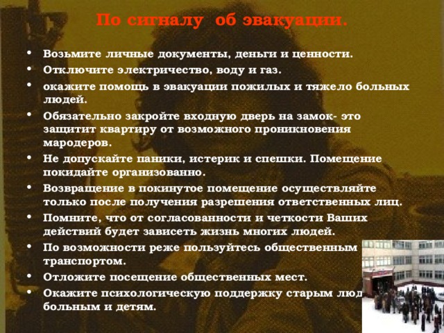 По сигналу об эвакуации.   Возьмите личные документы, деньги и ценности. Отключите электричество, воду и газ. окажите помощь в эвакуации пожилых и тяжело больных людей. Обязательно закройте входную дверь на замок- это защитит квартиру от возможного проникновения мародеров. Не допускайте паники, истерик и спешки. Помещение покидайте организованно. Возвращение в покинутое помещение осуществляйте только после получения разрешения ответственных лиц. Помните, что от согласованности и четкости Ваших действий будет зависеть жизнь многих людей. По возможности реже пользуйтесь общественным транспортом. Отложите посещение общественных мест. Окажите психологическую поддержку старым людям, больным и детям. 