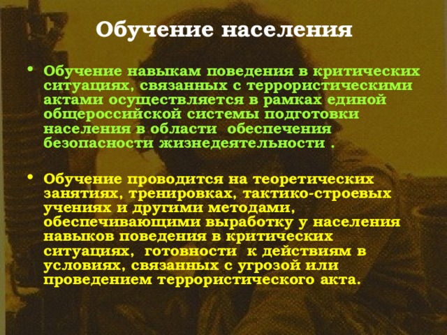 Обучение населения Обучение навыкам поведения в критических ситуациях, связанных с террористическими актами осуществляется в рамках единой общероссийской системы подготовки населения в области обеспечения безопасности жизнедеятельности .  Обучение проводится на теоретических занятиях, тренировках, тактико-строевых учениях и другими методами, обеспечивающими выработку у населения навыков поведения в критических ситуациях, готовности к действиям в условиях, связанных с угрозой или проведением террористического акта. 