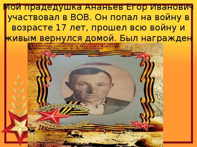 Мой прадедушка Ананьев Егор Иванович участвовал в ВОВ. Он попал на войну в возрасте 17 лет, прошел всю войну и живым вернулся домой. Был награжден орденами и медалями . 