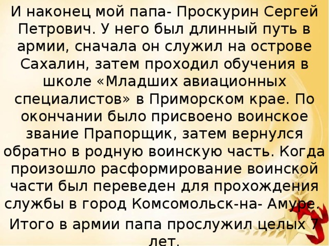 И наконец мой папа- Проскурин Сергей Петрович. У него был длинный путь в армии, сначала он служил на острове Сахалин, затем проходил обучения в школе «Младших авиационных специалистов» в Приморском крае. По окончании было присвоено воинское звание Прапорщик, затем вернулся обратно в родную воинскую часть. Когда произошло расформирование воинской части был переведен для прохождения службы в город Комсомольск-на- Амуре. Итого в армии папа прослужил целых 7 лет. 