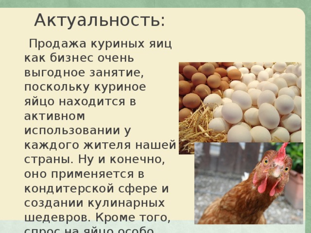 Актуальность: Продажа куриных яиц как бизнес очень выгодное занятие, поскольку куриное яйцо находится в активном использовании у каждого жителя нашей страны. Ну и конечно, оно применяется в кондитерской сфере и создании кулинарных шедевров. Кроме того, спрос на яйцо особо высок в дни самого главного Православного праздника – Пасха. 