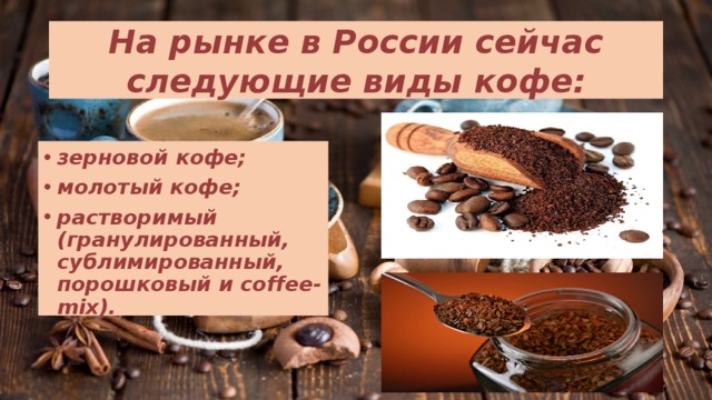 На рынке в России сейчас следующие виды кофе: зерновой кофе; молотый кофе; растворимый (гранулированный, сублимированный, порошковый и coffee-mix). 