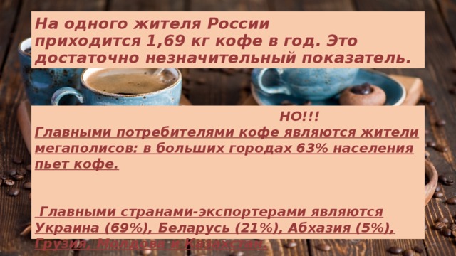 На одного жителя России приходится 1,69 кг кофе в год. Это достаточно незначительный показатель.  НО!!!  Главными потребителями кофе являются жители мегаполисов: в больших городах 63% населения пьет кофе.     Главными странами-экспортерами являются Украина (69%), Беларусь (21%), Абхазия (5%), Грузия, Молдова и Казахстан. 