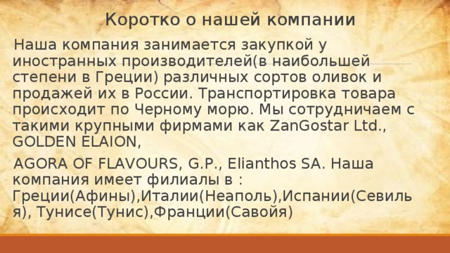 Коротко о нашей компании Наша компания занимается закупкой у иностранных производителей(в наибольшей степени в Греции) различных сортов оливок и продажей их в России. Транспортировка товара происходит по Черному морю. Мы сотрудничаем с такими крупными фирмами как ZanGostar Ltd., GOLDEN ELAION, AGORA OF FLAVOURS, G.P., Elianthos SA. Наша компания имеет филиалы в : Греции(Афины),Италии(Неаполь),Испании(Севилья), Тунисе(Тунис),Франции(Савойя) 