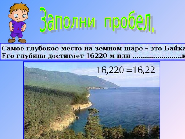 Самое глубокое место на земном шаре – это Байкал. Его глубина достигает 16220 м или ……………………км. 