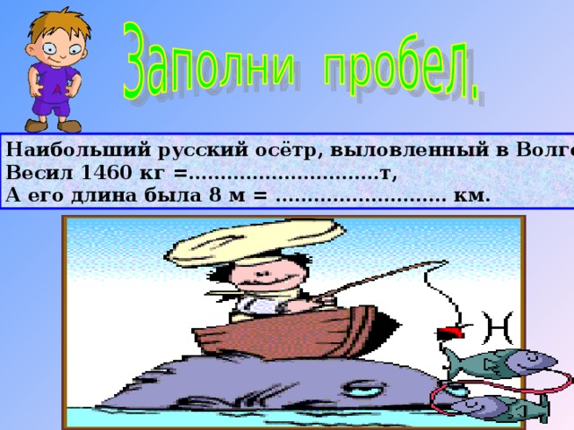 Наибольший русский осётр, выловленный в Волге, Весил 1460 кг =…………………………т, А его длина была 8 м = ……………………… км. 