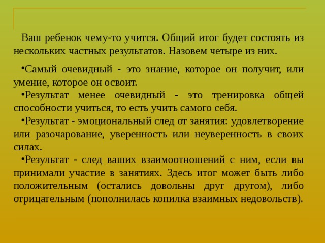 Ваш ребенок чему-то учится. Общий итог будет состоять из нескольких частных результатов. Назовем четыре из них. Самый очевидный - это знание, которое он получит, или умение, которое он освоит. Результат менее очевидный - это тренировка общей способности учиться, то есть учить самого себя. Результат - эмоциональный след от занятия: удовлетворение или разочарование, уверенность или неуверенность в своих силах. Результат - след ваших взаимоотношений с ним, если вы прини ­ мали участие в занятиях. Здесь итог может быть либо положительным (остались довольны друг другом), либо отрицательным (пополнилась копилка взаимных недовольств). 